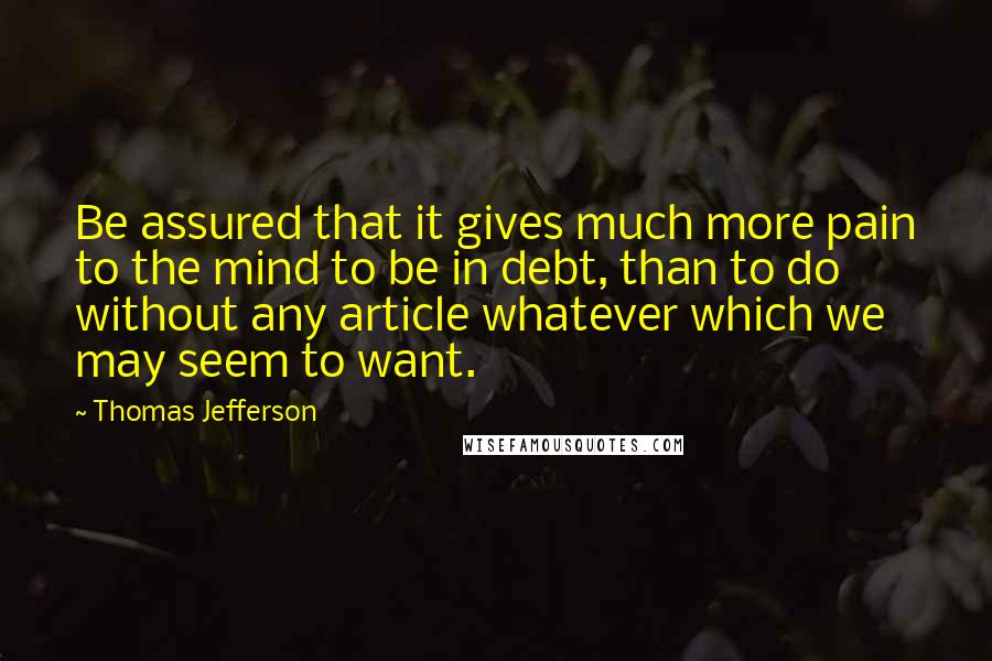 Thomas Jefferson Quotes: Be assured that it gives much more pain to the mind to be in debt, than to do without any article whatever which we may seem to want.