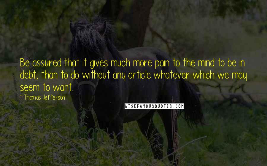 Thomas Jefferson Quotes: Be assured that it gives much more pain to the mind to be in debt, than to do without any article whatever which we may seem to want.