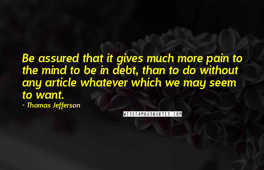 Thomas Jefferson Quotes: Be assured that it gives much more pain to the mind to be in debt, than to do without any article whatever which we may seem to want.