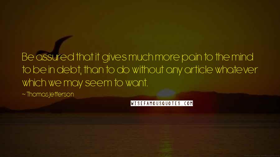 Thomas Jefferson Quotes: Be assured that it gives much more pain to the mind to be in debt, than to do without any article whatever which we may seem to want.