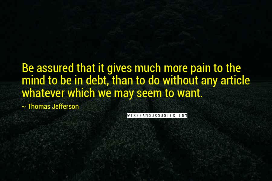 Thomas Jefferson Quotes: Be assured that it gives much more pain to the mind to be in debt, than to do without any article whatever which we may seem to want.