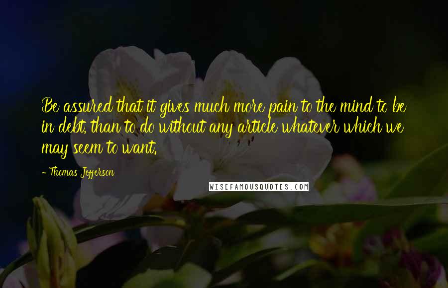 Thomas Jefferson Quotes: Be assured that it gives much more pain to the mind to be in debt, than to do without any article whatever which we may seem to want.