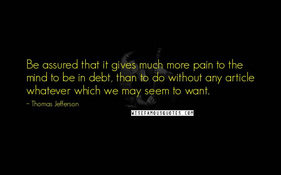 Thomas Jefferson Quotes: Be assured that it gives much more pain to the mind to be in debt, than to do without any article whatever which we may seem to want.