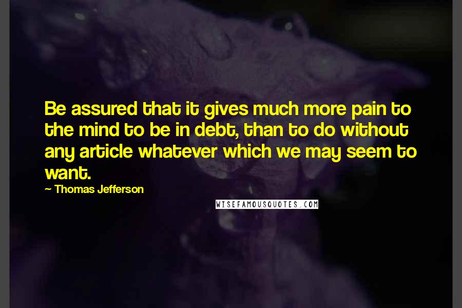 Thomas Jefferson Quotes: Be assured that it gives much more pain to the mind to be in debt, than to do without any article whatever which we may seem to want.