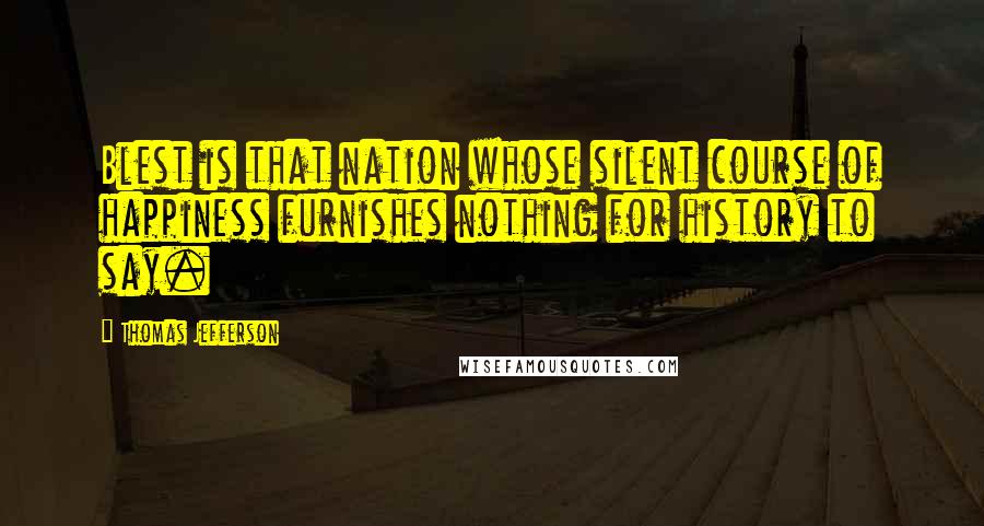 Thomas Jefferson Quotes: Blest is that nation whose silent course of happiness furnishes nothing for history to say.