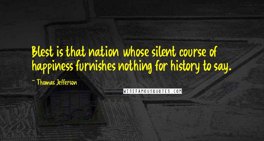 Thomas Jefferson Quotes: Blest is that nation whose silent course of happiness furnishes nothing for history to say.
