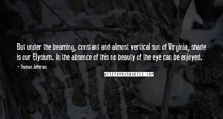 Thomas Jefferson Quotes: But under the beaming, constant and almost vertical sun of Virginia, shade is our Elysium. In the absence of this no beauty of the eye can be enjoyed.