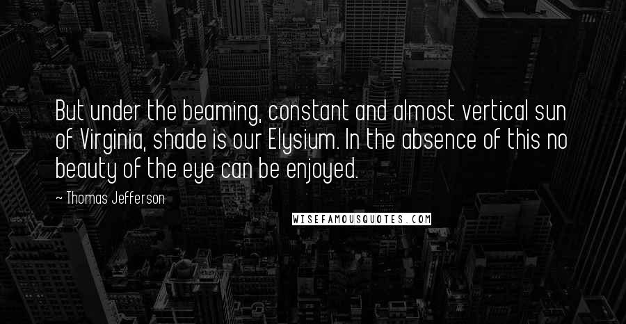 Thomas Jefferson Quotes: But under the beaming, constant and almost vertical sun of Virginia, shade is our Elysium. In the absence of this no beauty of the eye can be enjoyed.