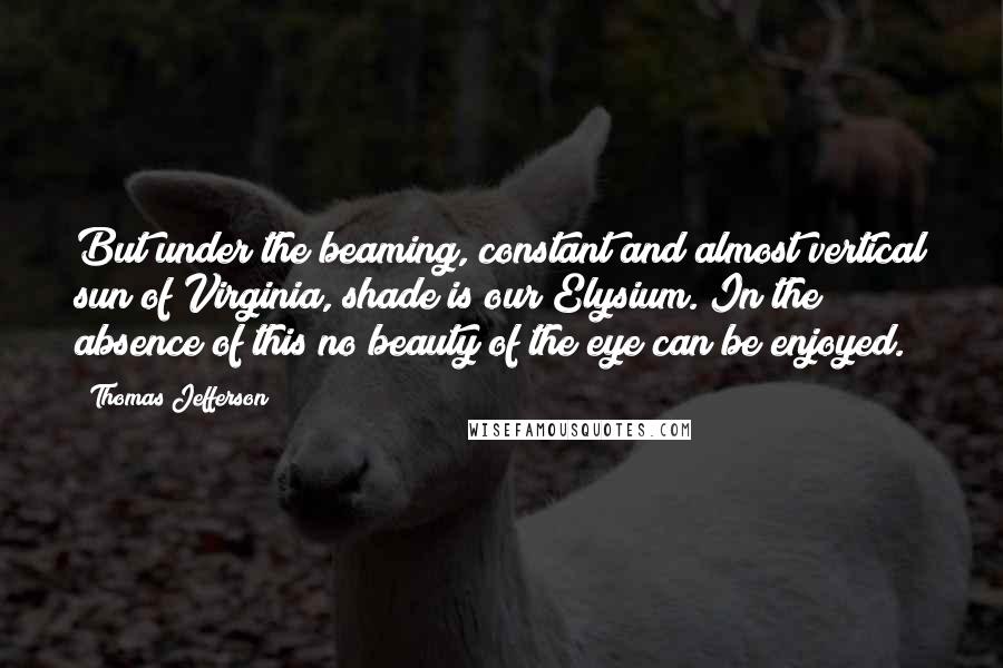 Thomas Jefferson Quotes: But under the beaming, constant and almost vertical sun of Virginia, shade is our Elysium. In the absence of this no beauty of the eye can be enjoyed.