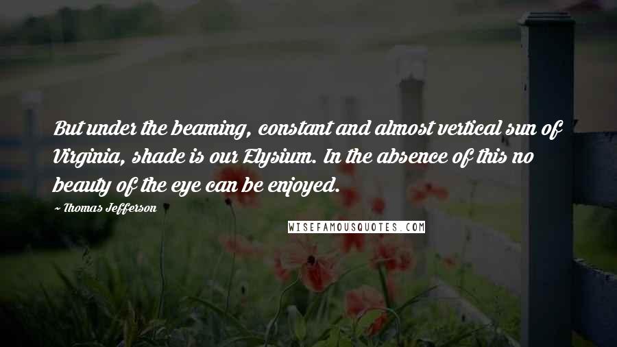 Thomas Jefferson Quotes: But under the beaming, constant and almost vertical sun of Virginia, shade is our Elysium. In the absence of this no beauty of the eye can be enjoyed.