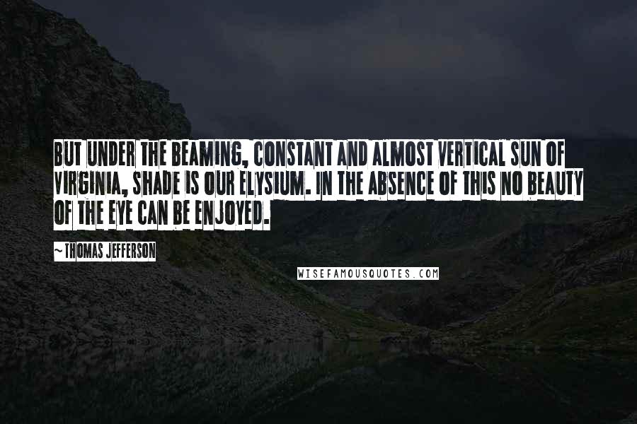 Thomas Jefferson Quotes: But under the beaming, constant and almost vertical sun of Virginia, shade is our Elysium. In the absence of this no beauty of the eye can be enjoyed.