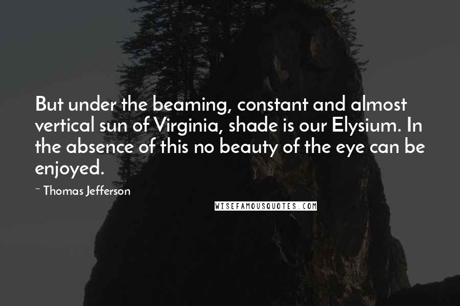 Thomas Jefferson Quotes: But under the beaming, constant and almost vertical sun of Virginia, shade is our Elysium. In the absence of this no beauty of the eye can be enjoyed.