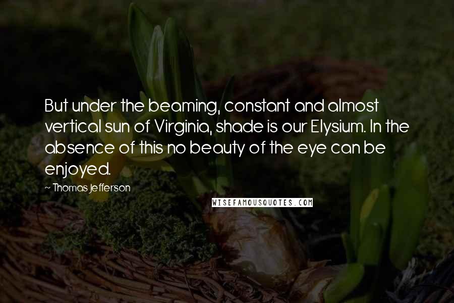 Thomas Jefferson Quotes: But under the beaming, constant and almost vertical sun of Virginia, shade is our Elysium. In the absence of this no beauty of the eye can be enjoyed.