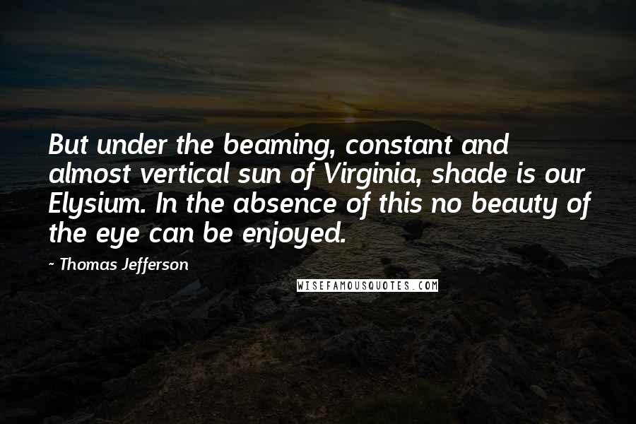 Thomas Jefferson Quotes: But under the beaming, constant and almost vertical sun of Virginia, shade is our Elysium. In the absence of this no beauty of the eye can be enjoyed.