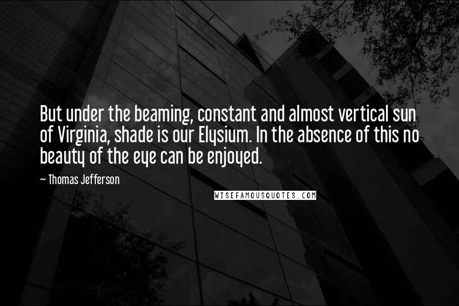 Thomas Jefferson Quotes: But under the beaming, constant and almost vertical sun of Virginia, shade is our Elysium. In the absence of this no beauty of the eye can be enjoyed.