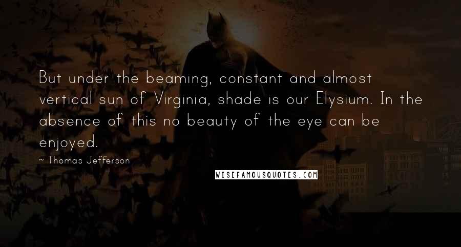 Thomas Jefferson Quotes: But under the beaming, constant and almost vertical sun of Virginia, shade is our Elysium. In the absence of this no beauty of the eye can be enjoyed.