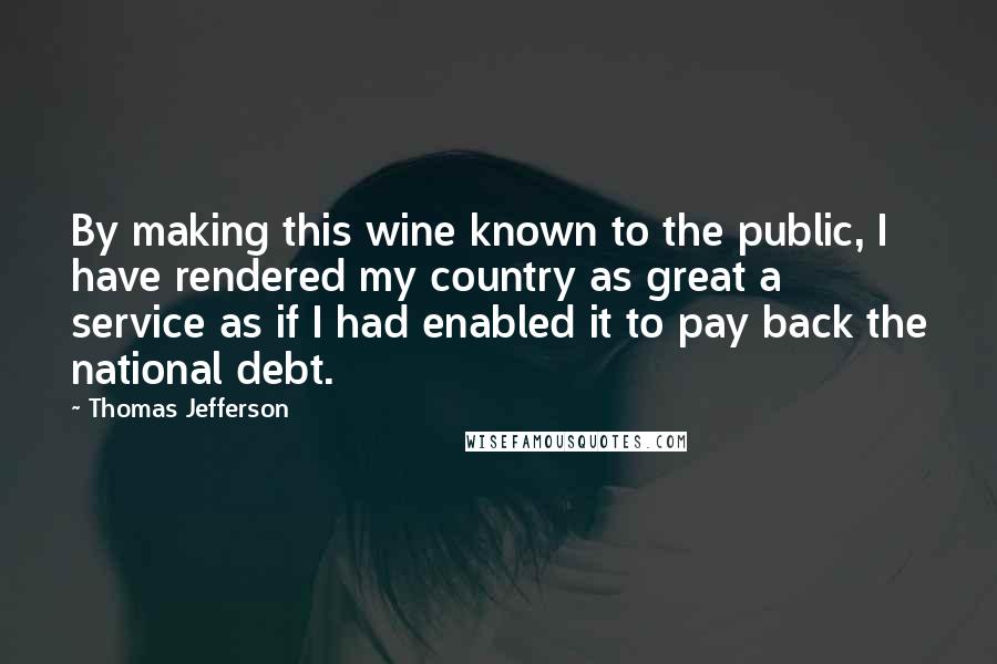 Thomas Jefferson Quotes: By making this wine known to the public, I have rendered my country as great a service as if I had enabled it to pay back the national debt.