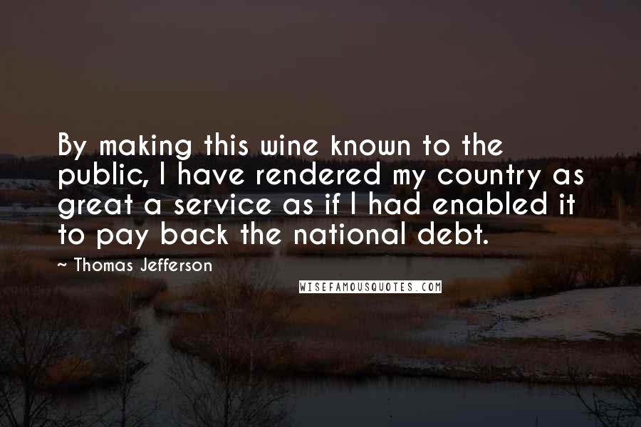 Thomas Jefferson Quotes: By making this wine known to the public, I have rendered my country as great a service as if I had enabled it to pay back the national debt.