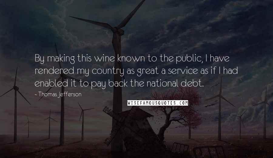 Thomas Jefferson Quotes: By making this wine known to the public, I have rendered my country as great a service as if I had enabled it to pay back the national debt.