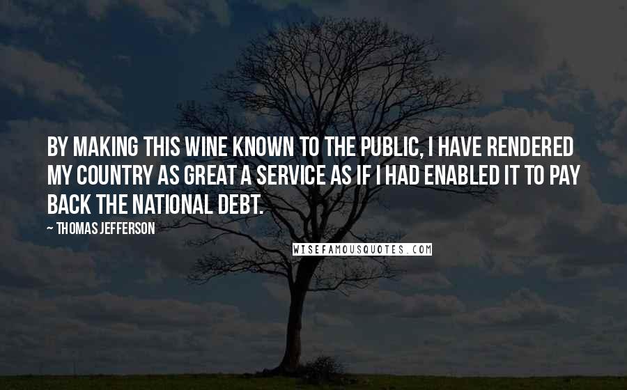 Thomas Jefferson Quotes: By making this wine known to the public, I have rendered my country as great a service as if I had enabled it to pay back the national debt.