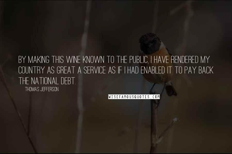 Thomas Jefferson Quotes: By making this wine known to the public, I have rendered my country as great a service as if I had enabled it to pay back the national debt.