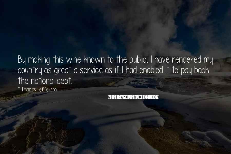 Thomas Jefferson Quotes: By making this wine known to the public, I have rendered my country as great a service as if I had enabled it to pay back the national debt.