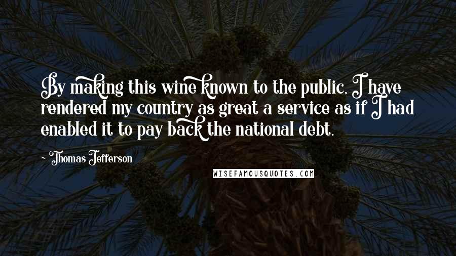 Thomas Jefferson Quotes: By making this wine known to the public, I have rendered my country as great a service as if I had enabled it to pay back the national debt.