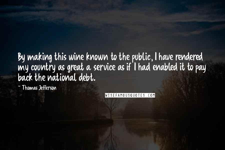 Thomas Jefferson Quotes: By making this wine known to the public, I have rendered my country as great a service as if I had enabled it to pay back the national debt.