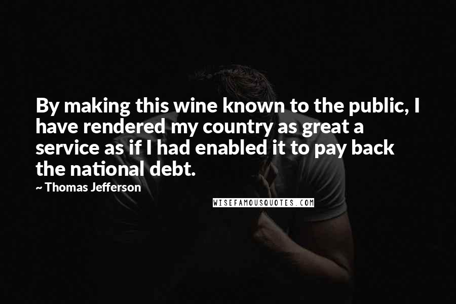 Thomas Jefferson Quotes: By making this wine known to the public, I have rendered my country as great a service as if I had enabled it to pay back the national debt.