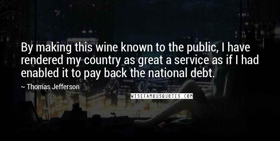 Thomas Jefferson Quotes: By making this wine known to the public, I have rendered my country as great a service as if I had enabled it to pay back the national debt.