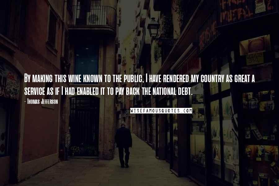 Thomas Jefferson Quotes: By making this wine known to the public, I have rendered my country as great a service as if I had enabled it to pay back the national debt.