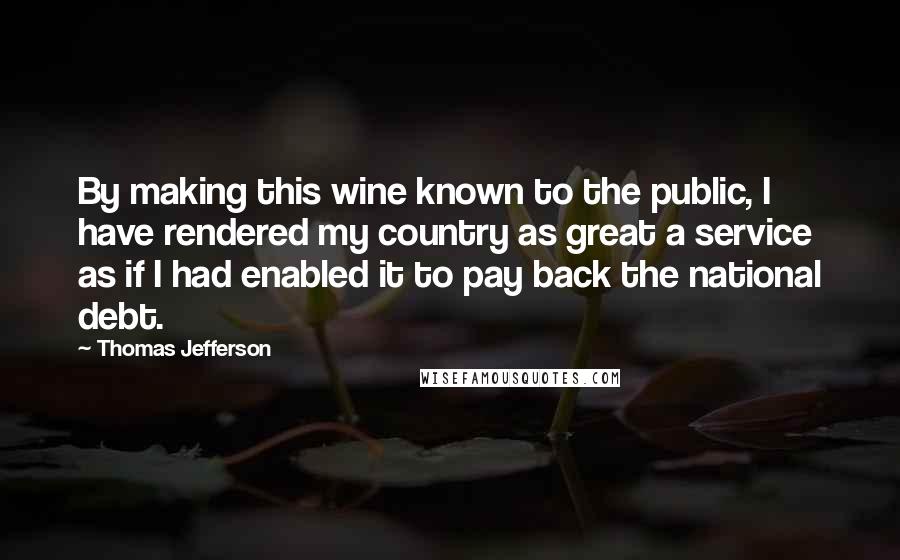 Thomas Jefferson Quotes: By making this wine known to the public, I have rendered my country as great a service as if I had enabled it to pay back the national debt.