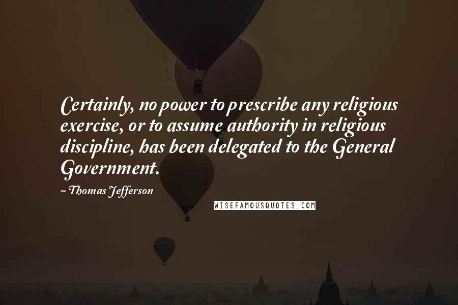 Thomas Jefferson Quotes: Certainly, no power to prescribe any religious exercise, or to assume authority in religious discipline, has been delegated to the General Government.