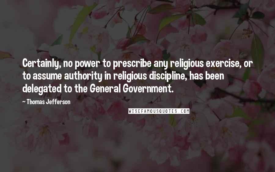 Thomas Jefferson Quotes: Certainly, no power to prescribe any religious exercise, or to assume authority in religious discipline, has been delegated to the General Government.