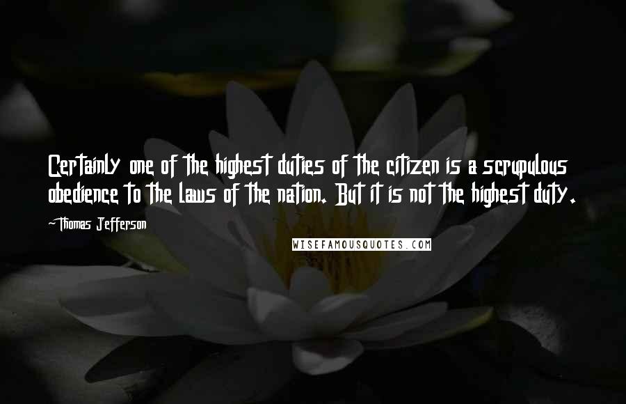 Thomas Jefferson Quotes: Certainly one of the highest duties of the citizen is a scrupulous obedience to the laws of the nation. But it is not the highest duty.