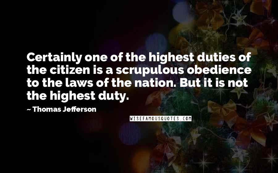 Thomas Jefferson Quotes: Certainly one of the highest duties of the citizen is a scrupulous obedience to the laws of the nation. But it is not the highest duty.