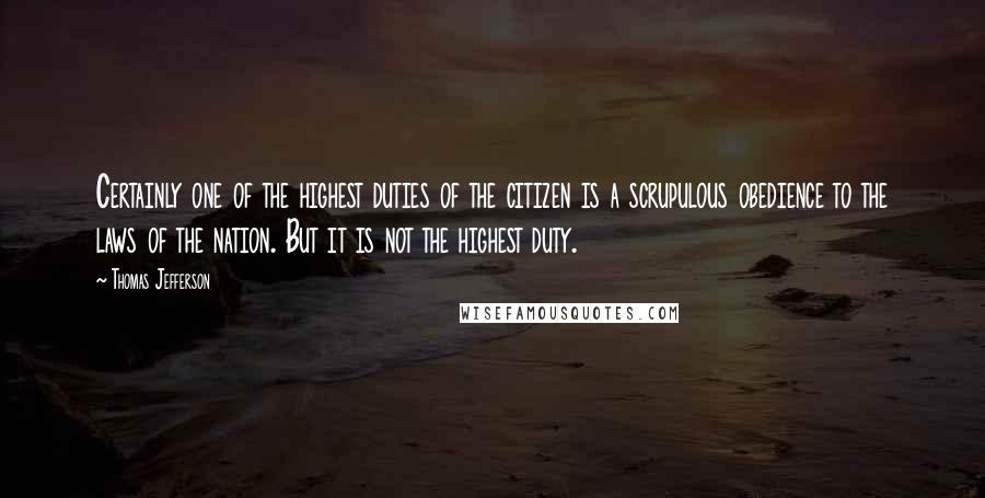 Thomas Jefferson Quotes: Certainly one of the highest duties of the citizen is a scrupulous obedience to the laws of the nation. But it is not the highest duty.