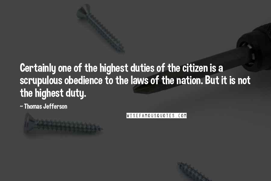 Thomas Jefferson Quotes: Certainly one of the highest duties of the citizen is a scrupulous obedience to the laws of the nation. But it is not the highest duty.