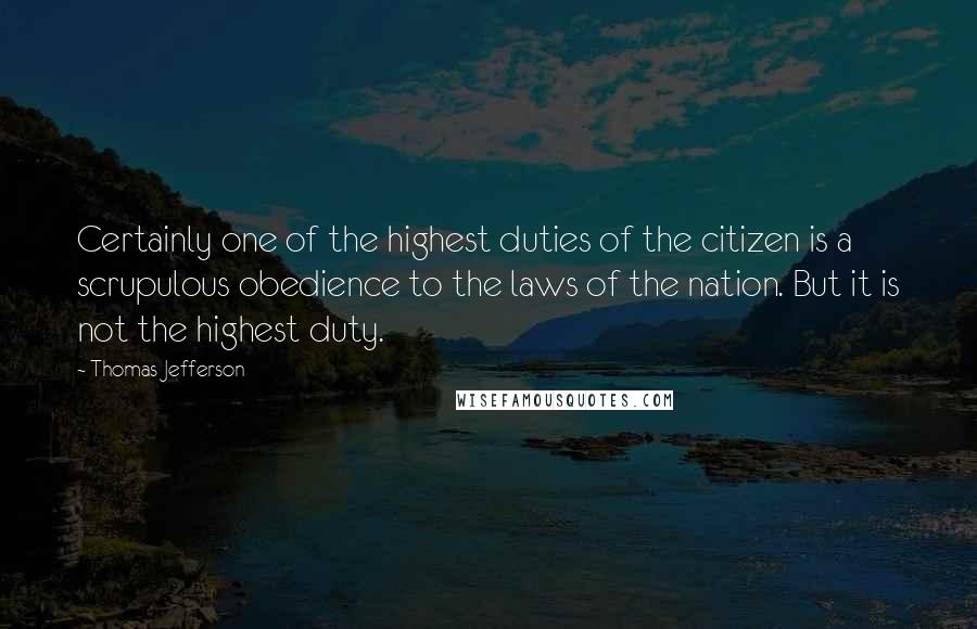 Thomas Jefferson Quotes: Certainly one of the highest duties of the citizen is a scrupulous obedience to the laws of the nation. But it is not the highest duty.