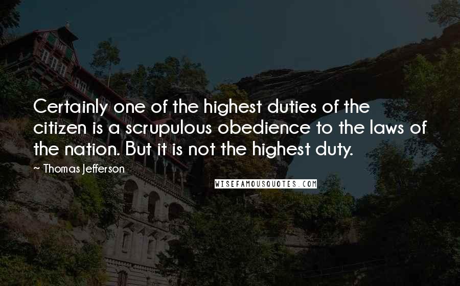 Thomas Jefferson Quotes: Certainly one of the highest duties of the citizen is a scrupulous obedience to the laws of the nation. But it is not the highest duty.