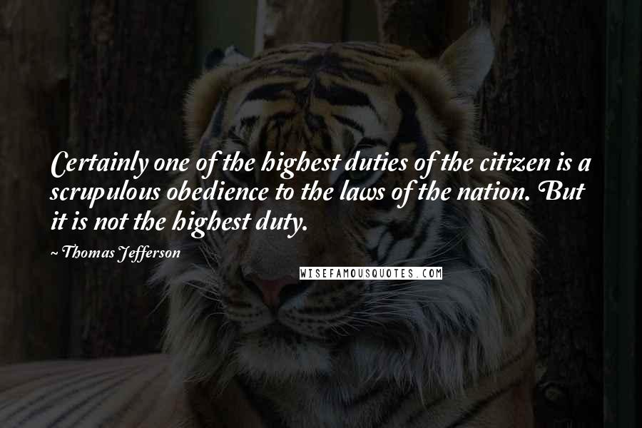 Thomas Jefferson Quotes: Certainly one of the highest duties of the citizen is a scrupulous obedience to the laws of the nation. But it is not the highest duty.