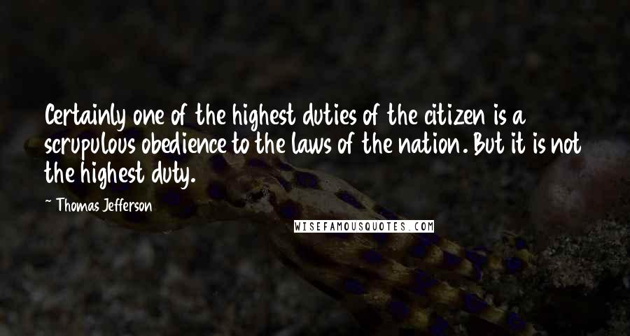 Thomas Jefferson Quotes: Certainly one of the highest duties of the citizen is a scrupulous obedience to the laws of the nation. But it is not the highest duty.