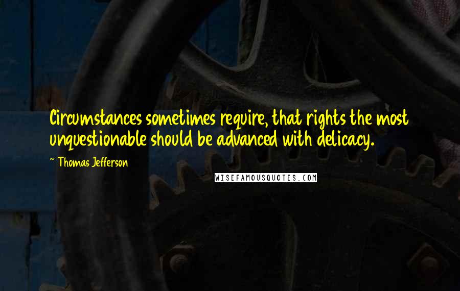 Thomas Jefferson Quotes: Circumstances sometimes require, that rights the most unquestionable should be advanced with delicacy.