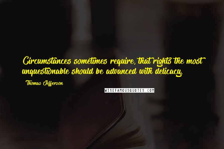 Thomas Jefferson Quotes: Circumstances sometimes require, that rights the most unquestionable should be advanced with delicacy.