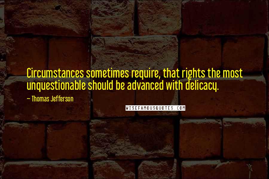 Thomas Jefferson Quotes: Circumstances sometimes require, that rights the most unquestionable should be advanced with delicacy.