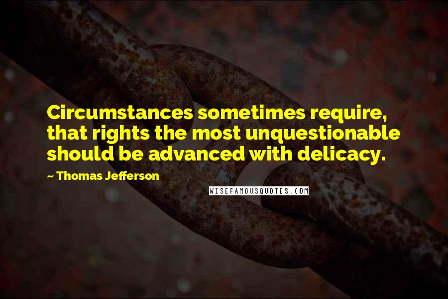 Thomas Jefferson Quotes: Circumstances sometimes require, that rights the most unquestionable should be advanced with delicacy.