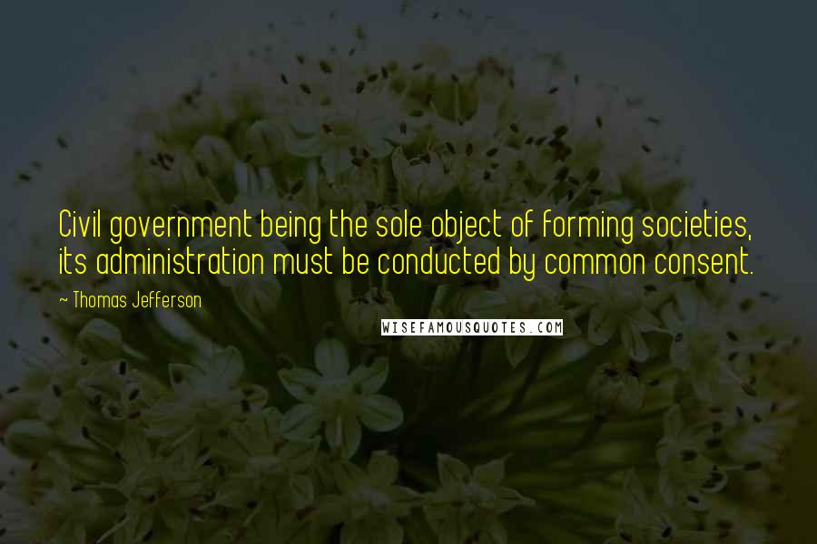 Thomas Jefferson Quotes: Civil government being the sole object of forming societies, its administration must be conducted by common consent.