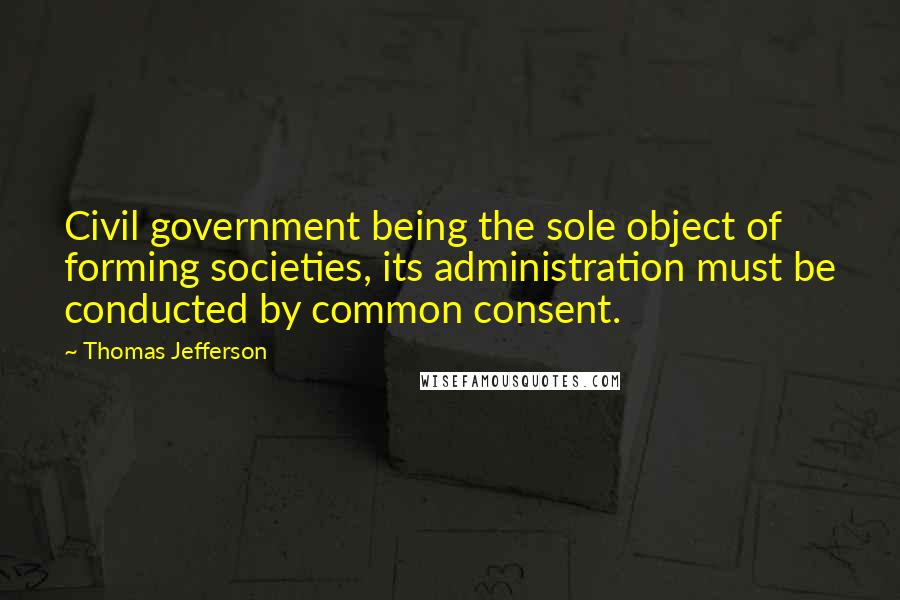Thomas Jefferson Quotes: Civil government being the sole object of forming societies, its administration must be conducted by common consent.