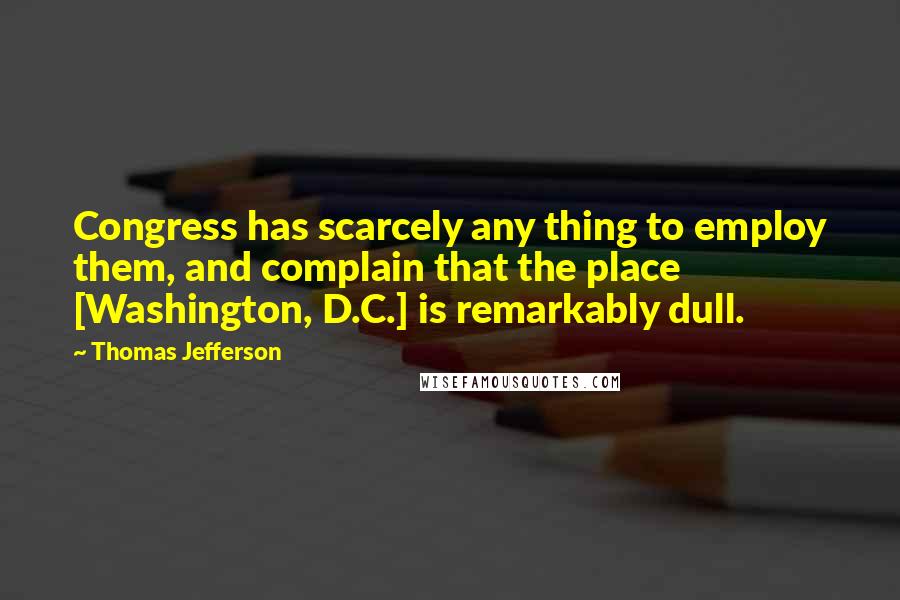 Thomas Jefferson Quotes: Congress has scarcely any thing to employ them, and complain that the place [Washington, D.C.] is remarkably dull.