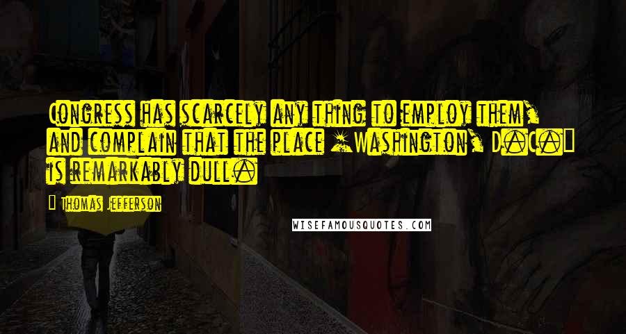 Thomas Jefferson Quotes: Congress has scarcely any thing to employ them, and complain that the place [Washington, D.C.] is remarkably dull.